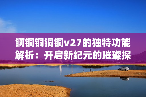 锕铜铜铜铜v27的独特功能解析：开启新纪元的璀璨探索(1)