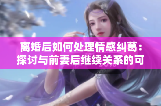 离婚后如何处理情感纠葛：探讨与前妻后继续关系的可能性