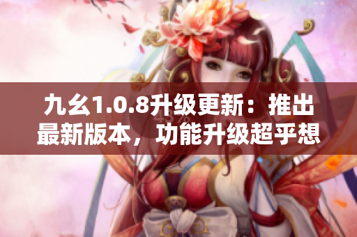 九幺1.0.8升级更新：推出最新版本，功能升级超乎想象