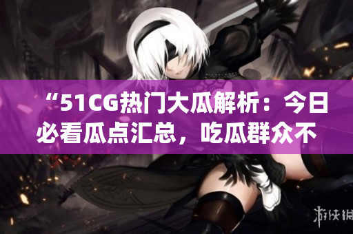 “51CG热门大瓜解析：今日必看瓜点汇总，吃瓜群众不容错过！”(1)