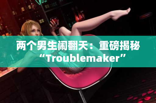 两个男生闹翻天：重磅揭秘“Troublemaker”