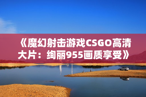 《魔幻射击游戏CSGO高清大片：绚丽955画质享受》