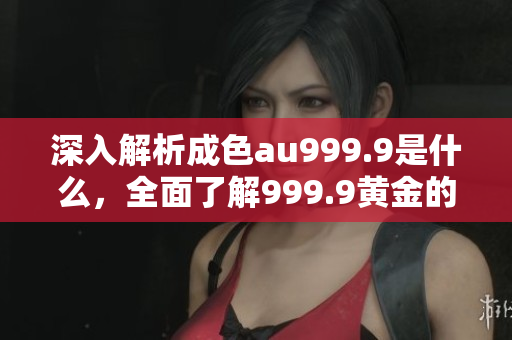 深入解析成色au999.9是什么，全面了解999.9黄金的含义