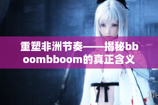 重塑非洲节奏——揭秘bboombboom的真正含义