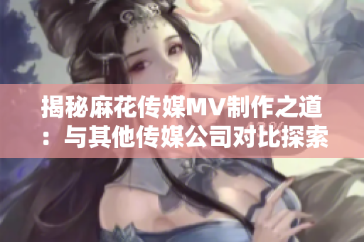 揭秘麻花传媒MV制作之道：与其他传媒公司对比探索创新之处