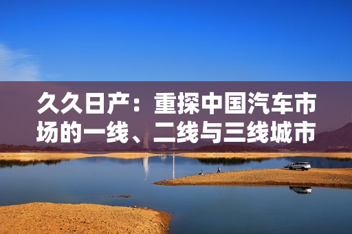 久久日产：重探中国汽车市场的一线、二线与三线城市趋势