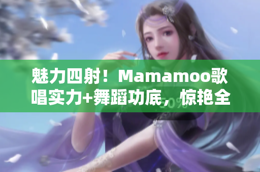 魅力四射！Mamamoo歌唱实力+舞蹈功底，惊艳全场的视频精选