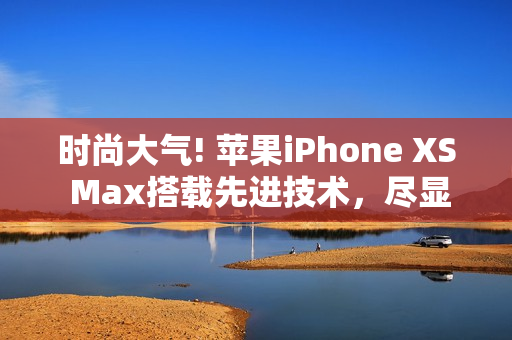 时尚大气! 苹果iPhone XS Max搭载先进技术，尽显欧美高端品味