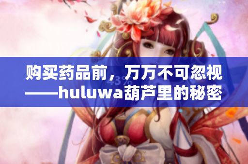 购买药品前，万万不可忽视——huluwa葫芦里的秘密解药！