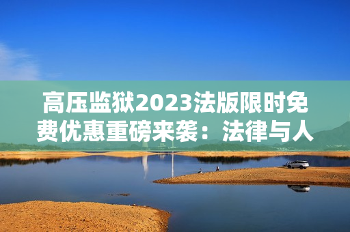 高压监狱2023法版限时免费优惠重磅来袭：法律与人性的较量！