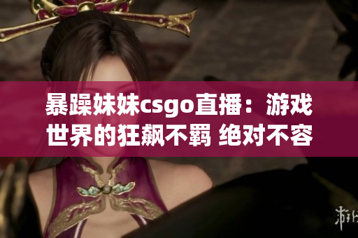 暴躁妹妹csgo直播：游戏世界的狂飙不羁 绝对不容错过