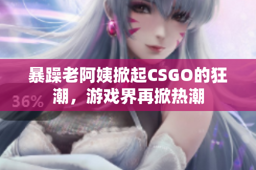 暴躁老阿姨掀起CSGO的狂潮，游戏界再掀热潮