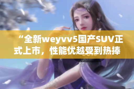 “全新weyvv5国产SUV正式上市，性能优越受到热捧”