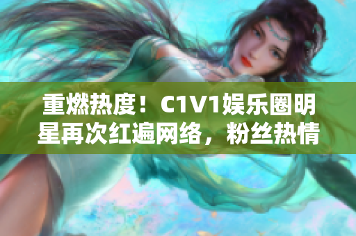 重燃热度！C1V1娱乐圈明星再次红遍网络，粉丝热情高涨