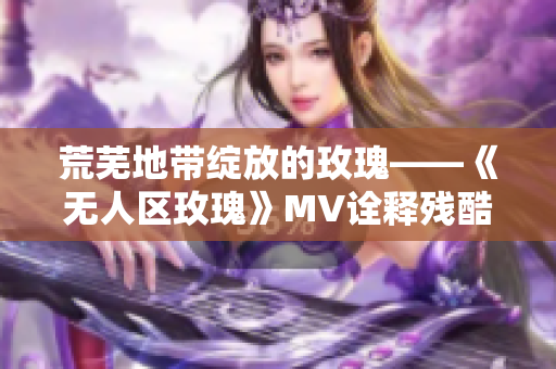 荒芜地带绽放的玫瑰——《无人区玫瑰》MV诠释残酷美感