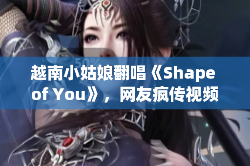 越南小姑娘翻唱《Shape of You》，网友疯传视频