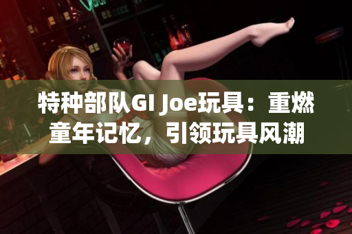 特种部队GI Joe玩具：重燃童年记忆，引领玩具风潮