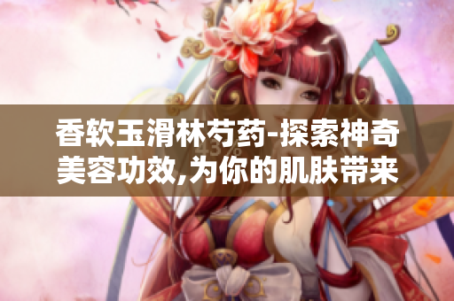 香软玉滑林芍药-探索神奇美容功效,为你的肌肤带来清新与活力