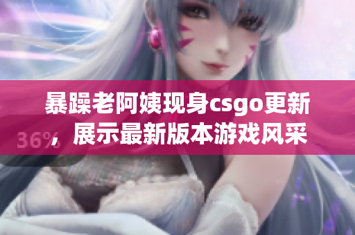 暴躁老阿姨现身csgo更新，展示最新版本游戏风采