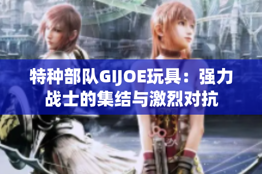 特种部队GIJOE玩具：强力战士的集结与激烈对抗