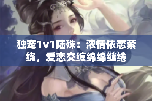 独宠1v1陆殊：浓情依恋萦绕，爱恋交缠绵绵缱绻