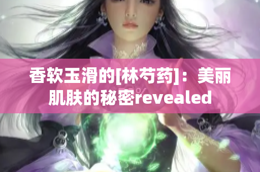 香软玉滑的[林芍药]：美丽肌肤的秘密revealed