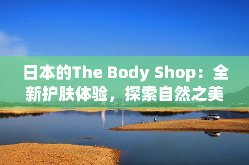 日本的The Body Shop：全新护肤体验，探索自然之美