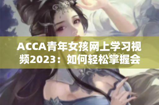 ACCA青年女孩网上学习视频2023：如何轻松掌握会计技能