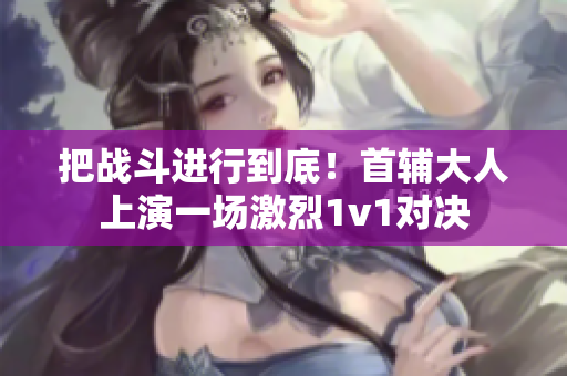 把战斗进行到底！首辅大人上演一场激烈1v1对决