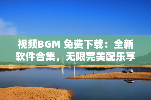 视频BGM 免费下载：全新软件合集，无限完美配乐享受