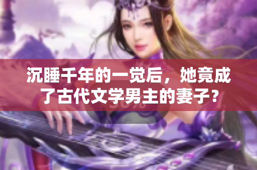 沉睡千年的一觉后，她竟成了古代文学男主的妻子？