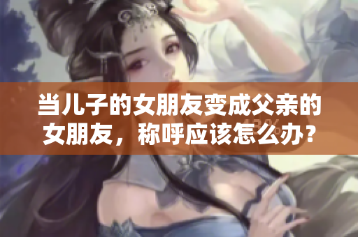 当儿子的女朋友变成父亲的女朋友，称呼应该怎么办？