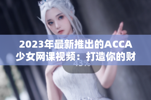 2023年最新推出的ACCA少女网课视频：打造你的财务管理梦想！