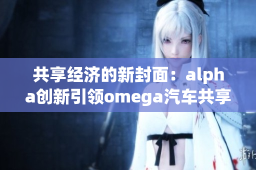 共享经济的新封面：alpha创新引领omega汽车共享新时代