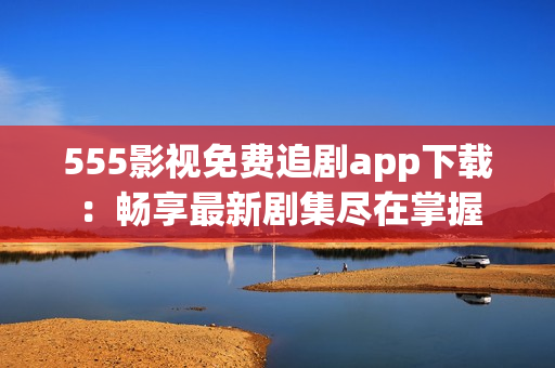 555影视免费追剧app下载：畅享最新剧集尽在掌握