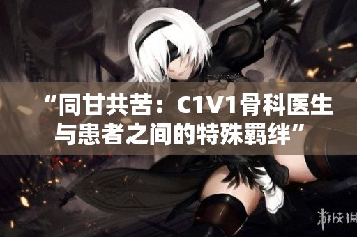 “同甘共苦：C1V1骨科医生与患者之间的特殊羁绊”