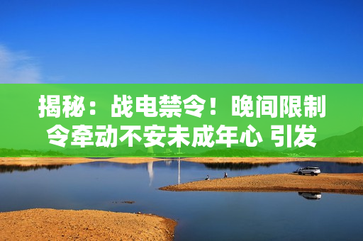 揭秘：战电禁令！晚间限制令牵动不安未成年心 引发社会关注！