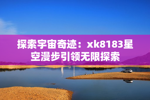 探索宇宙奇迹：xk8183星空漫步引领无限探索