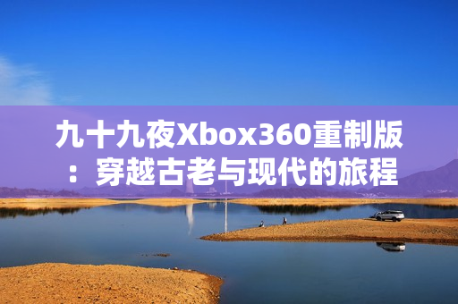 九十九夜Xbox360重制版：穿越古老与现代的旅程