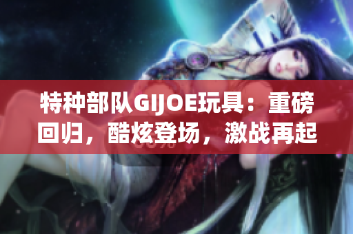 特种部队GIJOE玩具：重磅回归，酷炫登场，激战再起！