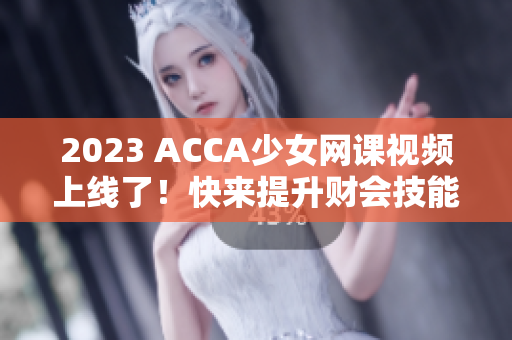 2023 ACCA少女网课视频上线了！快来提升财会技能的最佳选择!