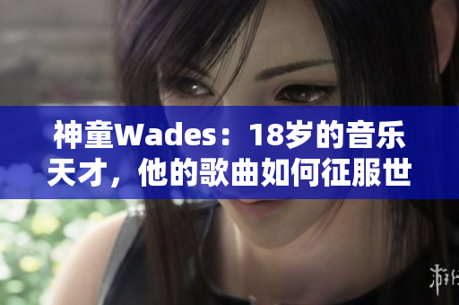 神童Wades：18岁的音乐天才，他的歌曲如何征服世界？