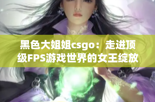 黑色大姐姐csgo：走进顶级FPS游戏世界的女王绽放