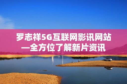 罗志祥5G互联网影讯网站—全方位了解新片资讯