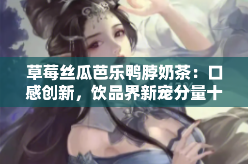 草莓丝瓜芭乐鸭脖奶茶：口感创新，饮品界新宠分量十足