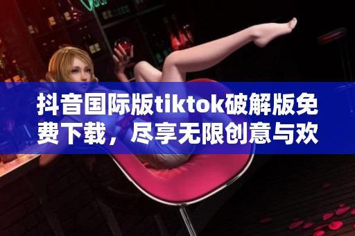 抖音国际版tiktok破解版免费下载，尽享无限创意与欢乐