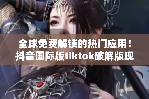 全球免费解锁的热门应用！抖音国际版tiktok破解版现已来袭