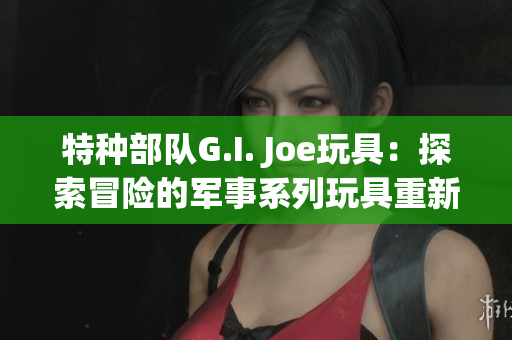 特种部队G.I. Joe玩具：探索冒险的军事系列玩具重新装填