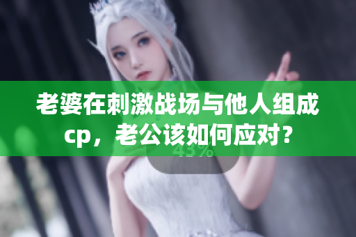 老婆在刺激战场与他人组成cp，老公该如何应对？