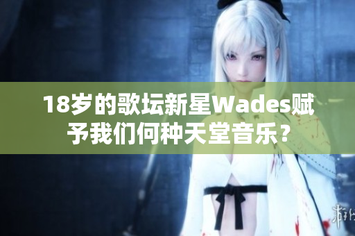 18岁的歌坛新星Wades赋予我们何种天堂音乐？